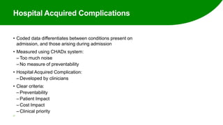 Hospital Acquired Complications
• Coded data differentiates between conditions present on
admission, and those arising during admission
• Measured using CHADx system:
‒ Too much noise
‒ No measure of preventability
• Hospital Acquired Complication:
‒ Developed by clinicians
• Clear criteria:
‒ Preventability
‒ Patient Impact
‒ Cost Impact
‒ Clinical priority
37
 