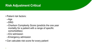 Risk Adjustment Critical
• Patient risk factors:
‒Age
‒DRG
‒Charlson Complexity Score (predicts the one year
mortality for a patient with a range of specific
comorbidities)
‒ICU admission
‒Emergency admission
• Can calculate risk score for every patient
43
 