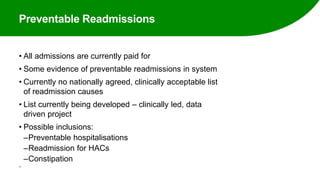 Preventable Readmissions
• All admissions are currently paid for
• Some evidence of preventable readmissions in system
• Currently no nationally agreed, clinically acceptable list
of readmission causes
• List currently being developed – clinically led, data
driven project
• Possible inclusions:
‒Preventable hospitalisations
‒Readmission for HACs
‒Constipation
47
 