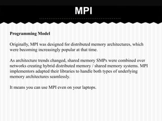 MPI

Programming Model

Originally, MPI was designed for distributed memory architectures, which
were becoming increasingly popular at that time.

As architecture trends changed, shared memory SMPs were combined over
networks creating hybrid distributed memory / shared memory systems. MPI
implementors adapted their libraries to handle both types of underlying
memory architectures seamlessly.

It means you can use MPI even on your laptops.
 