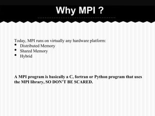 Why MPI ?


Today, MPI runs on virtually any hardware platform:
• Distributed Memory
• Shared Memory
• Hybrid



A MPI program is basically a C, fortran or Python program that uses
the MPI library, SO DON’T BE SCARED.
 