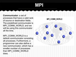 MPI

Communicator: a set of
processes that have a valid rank
of source or destination fields.
The predefined communicator is
MPI_COMM_WORLD, and we
will be using this communicator
all the time.

MPI_COMM_WORLD is a
default communicator consisting
all processes. Furthermore, a
programmer can also define a
new communicator, which has a
smaller number of processes
than MPI_COMM_WORLD
does.
 