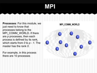 MPI

Processes: For this module, we
just need to know that
processes belong to the
MPI_COMM_WORLD. If there
are p processes, then each
process is defined by its rank,
which starts from 0 to p - 1. The
master has the rank 0.

For example, in this process
there are 10 processes
 