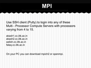 MPI

Use SSH client (Putty) to login into any of these
Multi - Processor Compute Servers with processors
varying from 4 to 15.

akash1.cc.iitk.ac.in
akash2.cc.iitk.ac.in
aatish.cc.iitk.ac.in
falaq.cc.iitk.ac.in


On your PC you can download mpich2 or openmpi.
 
