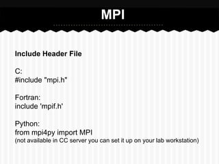 MPI

Include Header File

C:
#include "mpi.h"

Fortran:
include 'mpif.h'

Python:
from mpi4py import MPI
(not available in CC server you can set it up on your lab workstation)
 
