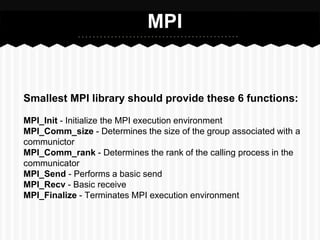 MPI


Smallest MPI library should provide these 6 functions:

MPI_Init - Initialize the MPI execution environment
MPI_Comm_size - Determines the size of the group associated with a
communictor
MPI_Comm_rank - Determines the rank of the calling process in the
communicator
MPI_Send - Performs a basic send
MPI_Recv - Basic receive
MPI_Finalize - Terminates MPI execution environment
 