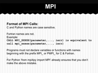 MPI

Format of MPI Calls:
C and Python names are case sensitive.

Fortran names are not.
Example:
CALL MPI_XXXXX(parameter,..., ierr) is equivalent to
call mpi_xxxxx(parameter,..., ierr)

Programs must not declare variables or functions with names
beginning with the prefix MPI_ or PMPI_ for C & Fortran.
.
For Python ‘from mpi4py import MPI’ already ensures that you don’t
make the above mistake.
 