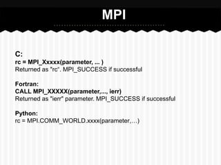 MPI

C:
rc = MPI_Xxxxx(parameter, ... )
Returned as "rc“. MPI_SUCCESS if successful

Fortran:
CALL MPI_XXXXX(parameter,..., ierr)
Returned as "ierr" parameter. MPI_SUCCESS if successful

Python:
rc = MPI.COMM_WORLD.xxxx(parameter,…)
 