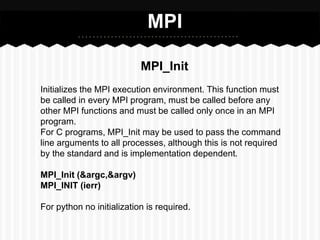 MPI

                           MPI_Init
Initializes the MPI execution environment. This function must
be called in every MPI program, must be called before any
other MPI functions and must be called only once in an MPI
program.
For C programs, MPI_Init may be used to pass the command
line arguments to all processes, although this is not required
by the standard and is implementation dependent.

MPI_Init (&argc,&argv)
MPI_INIT (ierr)

For python no initialization is required.
 