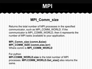 MPI

                 MPI_Comm_size
Returns the total number of MPI processes in the specified
communicator, such as MPI_COMM_WORLD. If the
communicator is MPI_COMM_WORLD, then it represents the
number of MPI tasks available to your application.

MPI_Comm_size (comm,&size)
MPI_COMM_SIZE (comm,size,ierr)
Where comm is MPI_COMM_WORLD

For python
MPI.COMM_WORLD.size is the total number of MPI
processes. MPI.COMM_WORLD.Get_size() also returns the
same.
 