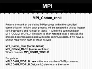 MPI
                        MPI_Comm_rank
Returns the rank of the calling MPI process within the specified
communicator. Initially, each process will be assigned a unique integer
rank between 0 and number of tasks - 1 within the communicator
MPI_COMM_WORLD. This rank is often referred to as a task ID. If a
process becomes associated with other communicators, it will have a
unique rank within each of these as well.

MPI_Comm_rank (comm,&rank)
MPI_COMM_RANK (comm,rank,ierr)
Where comm is MPI_COMM_WORLD

For python
MPI.COMM_WORLD.rank is the total number of MPI processes.
MPI.COMM_WORLD.Get_rank() also returns the same.
 