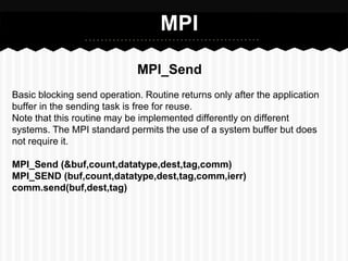 MPI

                             MPI_Send
Basic blocking send operation. Routine returns only after the application
buffer in the sending task is free for reuse.
Note that this routine may be implemented differently on different
systems. The MPI standard permits the use of a system buffer but does
not require it.

MPI_Send (&buf,count,datatype,dest,tag,comm)
MPI_SEND (buf,count,datatype,dest,tag,comm,ierr)
comm.send(buf,dest,tag)
 