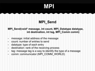 MPI

                           MPI_Send
MPI_Send(void* message, int count, MPI_Datatype datatype,
             int destination, int tag, MPI_Comm comm)

-   message: initial address of the message
-   count: number of entries to send
-   datatype: type of each entry
-   destination: rank of the receiving process
-   tag: message tag is a way to identify the type of a message
-   comm: communicator (MPI_COMM_WORLD)
 