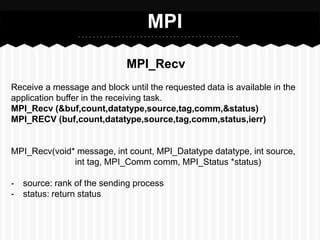 MPI

                             MPI_Recv
Receive a message and block until the requested data is available in the
application buffer in the receiving task.
MPI_Recv (&buf,count,datatype,source,tag,comm,&status)
MPI_RECV (buf,count,datatype,source,tag,comm,status,ierr)


MPI_Recv(void* message, int count, MPI_Datatype datatype, int source,
              int tag, MPI_Comm comm, MPI_Status *status)

-   source: rank of the sending process
-   status: return status
 