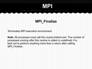 MPI

                        MPI_Finalize

Terminates MPI execution environment

Note: All processes must call this routine before exit. The number of
processes running after this routine is called is undefined; it is
best not to perform anything more than a return after calling
MPI_Finalize.
 