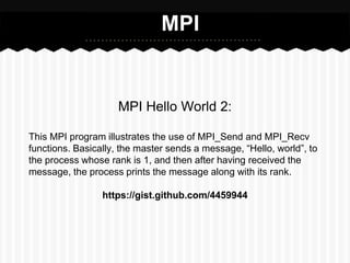 MPI


                     MPI Hello World 2:

This MPI program illustrates the use of MPI_Send and MPI_Recv
functions. Basically, the master sends a message, “Hello, world”, to
the process whose rank is 1, and then after having received the
message, the process prints the message along with its rank.

                 https://gist.github.com/4459944
 