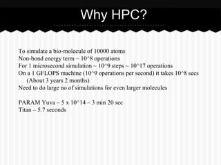 Why HPC?

To simulate a bio-molecule of 10000 atoms
Non-bond energy term ~ 10^8 operations
For 1 microsecond simulation ~ 10^9 steps ~ 10^17 operations
On a 1 GFLOPS machine (10^9 operations per second) it takes 10^8 secs
   (About 3 years 2 months)
Need to do large no of simulations for even larger molecules

PARAM Yuva – 5 x 10^14 – 3 min 20 sec
Titan – 5.7 seconds
 