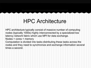 HPC Architecture
HPC architecture typically consist of massive number of computing
nodes (typically 1000s) highly interconnected by a specialized low
latency network fabric which use MPI for data exchange.
Nodes = cores + memory
Computation is divided into tasks distributing these tasks across the
nodes and they need to synchronize and exchange information several
times a second.
 