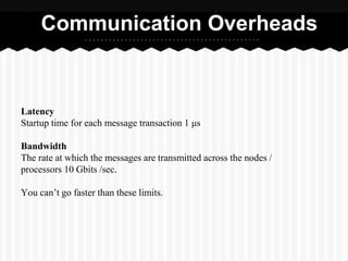 Communication Overheads


Latency
Startup time for each message transaction 1 μs

Bandwidth
The rate at which the messages are transmitted across the nodes /
processors 10 Gbits /sec.

You can’t go faster than these limits.
 