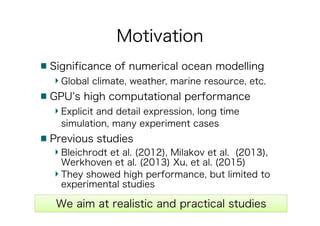 Motivation
Significance of numerical ocean modelling
Global climate, weather, marine resource, etc.
GPU’s high computational performance
Explicit and detail expression, long time
simulation, many experiment cases
Previous studies
Bleichrodt et al. (2012), Milakov et al. (2013),
Werkhoven et al. (2013) Xu, et al. (2015)
They showed high performance, but limited to
experimental studies
We aim at realistic and practical studies
 