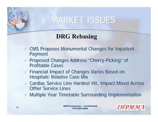 MARKET ISSUES
                 DRG Rebasing
     CMS Proposes Monumental Changes for Inpatient
     Payment
     Proposed Changes Address “Cherry-Picking” of
     Profitable Cases
     Financial Impact of Changes Varies Based on
     Hospitals’ Relative Case Mix
     Cardiac Service Line Hardest Hit, Impact Mixed Across
     Other Service Lines
     Multiple Year Timetable Surrounding Implementation

                    WPM Enterprise – Confidential
10                        978.500.9666
 