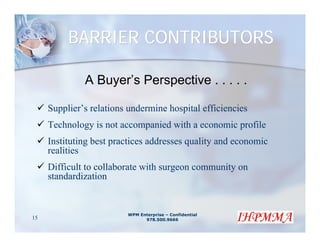 BARRIER CONTRIBUTORS

              A Buyer’s Perspective . . . . .

     Supplier’s relations undermine hospital efficiencies
     Technology is not accompanied with a economic profile
     Instituting best practices addresses quality and economic
     realities
     Difficult to collaborate with surgeon community on
     standardization


                         WPM Enterprise – Confidential
15                             978.500.9666
 