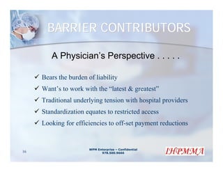 BARRIER CONTRIBUTORS

        A Physician’s Perspective . . . . .

     Bears the burden of liability
     Want’s to work with the “latest & greatest”
     Traditional underlying tension with hospital providers
     Standardization equates to restricted access
     Looking for efficiencies to off-set payment reductions


                       WPM Enterprise – Confidential
16                           978.500.9666
 