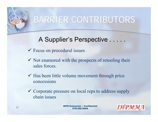 BARRIER CONTRIBUTORS

       A Supplier’s Perspective . . . . .
     Focus on procedural issues

     Not enamored with the prospects of retooling their
     sales forces.

     Has been little volume movement through price
     concessions

     Corporate pressure on local reps to address supply
     chain issues
                    WPM Enterprise – Confidential
17                        978.500.9666
 