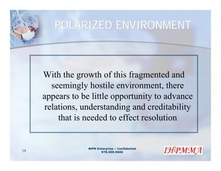 POLARIZED ENVIRONMENT



     With the growth of this fragmented and
       seemingly hostile environment, there
     appears to be little opportunity to advance
     relations, understanding and creditability
         that is needed to effect resolution


                  WPM Enterprise – Confidential
18                      978.500.9666
 
