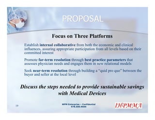 PROPOSAL
                        Focus on Three Platforms
      Establish internal collaborative from both the economic and clinical
      influences, assuring appropriate participation from all levels based on their
      committed interest
      Promote far-term resolution through best practice parameters that
      assesses physician needs and engages them in new relational models
      Seek near-term resolution through building a “quid pro quo” between the
      buyer and seller at the local level


     Discuss the steps needed to provide sustainable savings
                      with Medical Devices
                              WPM Enterprise – Confidential
19                                  978.500.9666
 