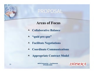 PROPOSAL

        Areas of Focus
     Collaborative Balance

     “quid pro quo”

     Facilitate Negotiations

     Coordinate Communications

     Appropriate Contract Model

         WPM Enterprise – Confidential
20             978.500.9666
 