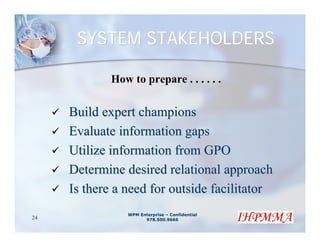 SYSTEM STAKEHOLDERS

             How to prepare . . . . . .

     Build expert champions
     Evaluate information gaps
     Utilize information from GPO
     Determine desired relational approach
     Is there a need for outside facilitator
                WPM Enterprise – Confidential
24                    978.500.9666
 