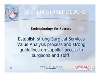 SYSTEM STAKEHOLDERS

           Underpinnings for Success


     Establish strong Surgical Services
     Value Analysis process and strong
      guidelines on supplier access to
            surgeons and staff.

                WPM Enterprise – Confidential
25                    978.500.9666
 