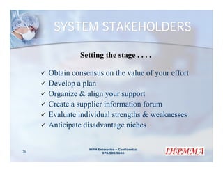 SYSTEM STAKEHOLDERS

              Setting the stage . . . .

     Obtain consensus on the value of your effort
     Develop a plan
     Organize & align your support
     Create a supplier information forum
     Evaluate individual strengths & weaknesses
     Anticipate disadvantage niches

                 WPM Enterprise – Confidential
26                     978.500.9666
 