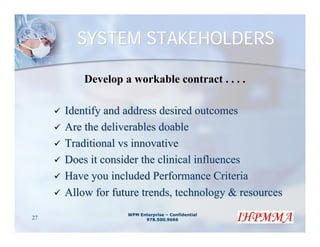 SYSTEM STAKEHOLDERS

         Develop a workable contract . . . .

     Identify and address desired outcomes
     Are the deliverables doable
     Traditional vs innovative
     Does it consider the clinical influences
     Have you included Performance Criteria
     Allow for future trends, technology & resources
                  WPM Enterprise – Confidential
27                      978.500.9666
 