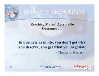 SYSTEM STAKEHOLDERS

            Reaching Mutual Acceptable
                   Outcomes . . .



     In business as in life, you don’t get what
     you deserve, you get what you negotiate
                                      - Chester L. Karrass


                 WPM Enterprise – Confidential
28                     978.500.9666
 