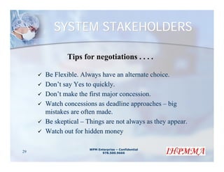 SYSTEM STAKEHOLDERS

             Tips for negotiations . . . .

     Be Flexible. Always have an alternate choice.
     Don’t say Yes to quickly.
     Don’t make the first major concession.
     Watch concessions as deadline approaches – big
     mistakes are often made.
     Be skeptical – Things are not always as they appear.
     Watch out for hidden money

                     WPM Enterprise – Confidential
29                         978.500.9666
 