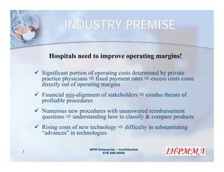INDUSTRY PREMISE

      Hospitals need to improve operating margins!

    Significant portion of operating costs determined by private
    practice physicians fixed payment rates excess costs come
    directly out of operating margins
    Financial mis-alignment of stakeholders            exodus threats of
    profitable procedures
    Numerous new procedures with unanswered reimbursement
    questions understanding how to classify & compare products
    Rising costs of new technology          difficulty in substantiating
    “advances” in technologies

                       WPM Enterprise – Confidential
3                            978.500.9666
 
