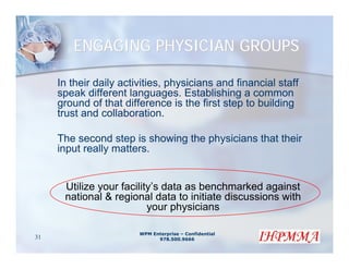ENGAGING PHYSICIAN GROUPS

     In their daily activities, physicians and financial staff
     speak different languages. Establishing a common
     ground of that difference is the first step to building
     trust and collaboration.

     The second step is showing the physicians that their
     input really matters.


      Utilize your facility’s data as benchmarked against
      national & regional data to initiate discussions with
                          your physicians

                        WPM Enterprise – Confidential
31                            978.500.9666
 