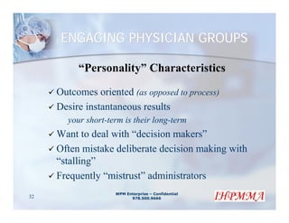 ENGAGING PHYSICIAN GROUPS

          “Personality” Characteristics

     Outcomes oriented (as opposed to process)
     Desire instantaneous results
       your short-term is their long-term
     Want to deal with “decision makers”
     Often mistake deliberate decision making with
     “stalling”
     Frequently “mistrust” administrators
                    WPM Enterprise – Confidential
32                        978.500.9666
 