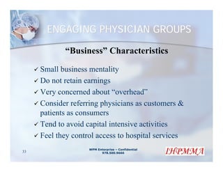 ENGAGING PHYSICIAN GROUPS

            “Business” Characteristics

     Small business mentality
     Do not retain earnings
     Very concerned about “overhead”
     Consider referring physicians as customers &
     patients as consumers
     Tend to avoid capital intensive activities
     Feel they control access to hospital services
                    WPM Enterprise – Confidential
33                        978.500.9666
 