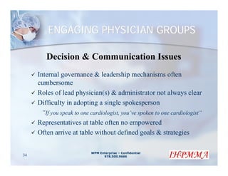 ENGAGING PHYSICIAN GROUPS

        Decision & Communication Issues
     Internal governance & leadership mechanisms often
     cumbersome
     Roles of lead physician(s) & administrator not always clear
     Difficulty in adopting a single spokesperson
      “If you speak to one cardiologist, you’ve spoken to one cardiologist”
     Representatives at table often no empowered
     Often arrive at table without defined goals & strategies

                           WPM Enterprise – Confidential
34                               978.500.9666
 