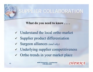 SUPPLIER COLLABORATION

        What do you need to know . . . .

     Understand the local ortho market
     Supplier product differentiation
     Surgeon alliances (and why)
     Underlying supplier competitiveness
     Ortho trends in your market place
                WPM Enterprise – Confidential
40                    978.500.9666
 