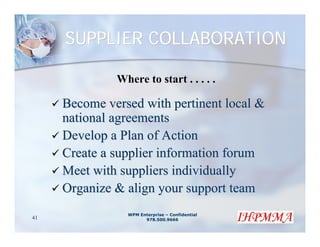 SUPPLIER COLLABORATION

              Where to start . . . . .

     Become versed with pertinent local &
     national agreements
     Develop a Plan of Action
     Create a supplier information forum
     Meet with suppliers individually
     Organize & align your support team
                WPM Enterprise – Confidential
41                    978.500.9666
 