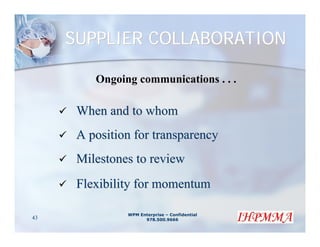SUPPLIER COLLABORATION

         Ongoing communications . . .

      When and to whom
      A position for transparency
      Milestones to review
      Flexibility for momentum

               WPM Enterprise – Confidential
43                   978.500.9666
 