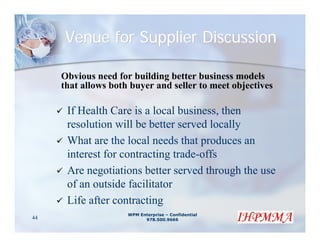 Venue for Supplier Discussion

     Obvious need for building better business models
     that allows both buyer and seller to meet objectives

      If Health Care is a local business, then
      resolution will be better served locally
      What are the local needs that produces an
      interest for contracting trade-offs
      Are negotiations better served through the use
      of an outside facilitator
      Life after contracting
                     WPM Enterprise – Confidential
44                         978.500.9666
 