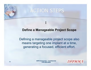 ACTION STEPS

                             I
      Define a Manageable Project Scope

     Defining a manageable project scope also
      means targeting one implant at a time,
       generating a focused, efficient effort.



                WPM Enterprise – Confidential
46                    978.500.9666
 