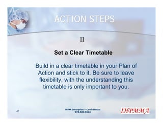 ACTION STEPS

                             II
            Set a Clear Timetable

     Build in a clear timetable in your Plan of
      Action and stick to it. Be sure to leave
      flexibility, with the understanding this
        timetable is only important to you.


                 WPM Enterprise – Confidential
47                     978.500.9666
 