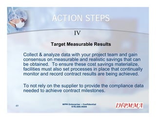 ACTION STEPS
                                  IV
                  Target Measurable Results

     Collect & analyze data with your project team and gain
     consensus on measurable and realistic savings that can
     be obtained. To ensure these cost savings materialize,
     facilities must also set processes in place that continually
     monitor and record contract results are being achieved.

     To not rely on the supplier to provide the compliance data
     needed to achieve contract milestones.

                        WPM Enterprise – Confidential
49                            978.500.9666
 