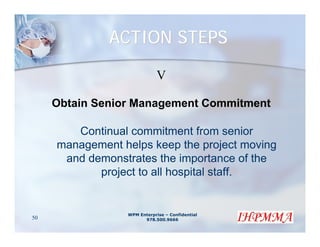 ACTION STEPS

                             V

     Obtain Senior Management Commitment

        Continual commitment from senior
     management helps keep the project moving
      and demonstrates the importance of the
            project to all hospital staff.


                 WPM Enterprise – Confidential
50                     978.500.9666
 